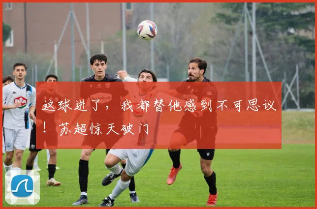 这球进了，我都替他感到不可思议！苏超惊天破门