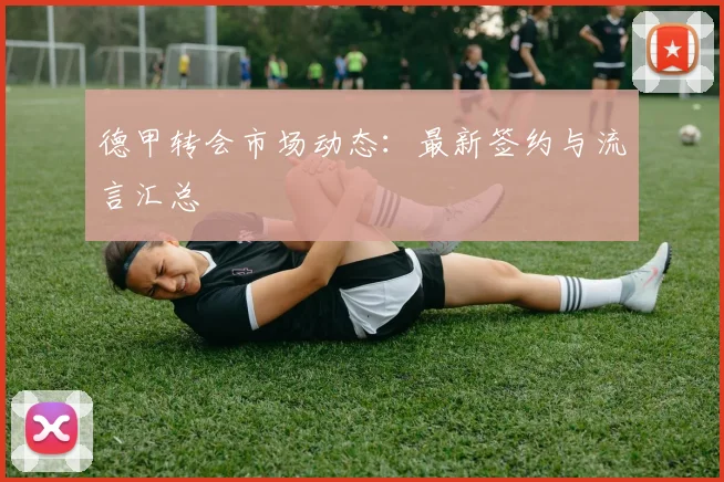 德甲转会市场动态：最新签约与流言汇总