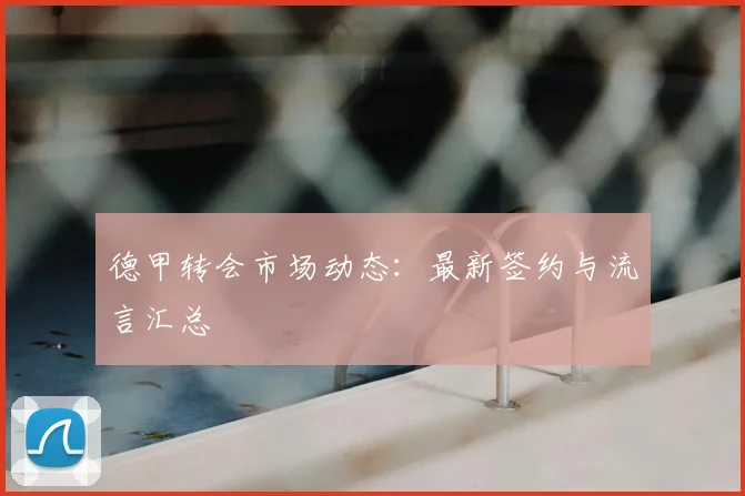 德甲转会市场动态：最新签约与流言汇总