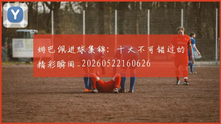 姆巴佩进球集锦：十大不可错过的精彩瞬间_20260522160626