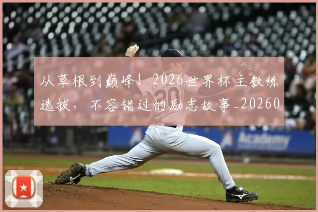 从草根到巅峰!2026世界杯主教练选拔,不容错过的励志故事_20260601173147_20260704164347