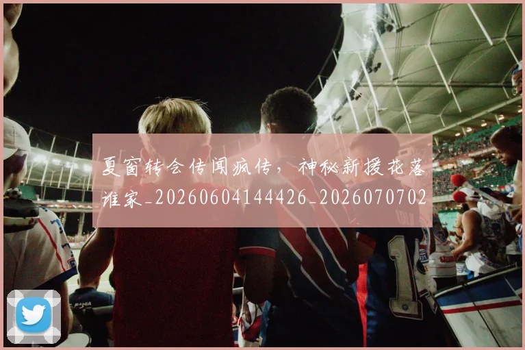 夏窗转会传闻疯传,神秘新援花落谁家_20260604144426_20260707021059