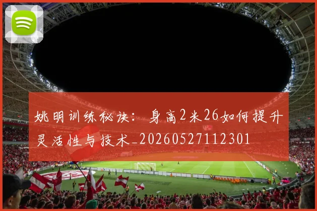 姚明训练秘诀：身高2米26如何提升灵活性与技术_20260527112301