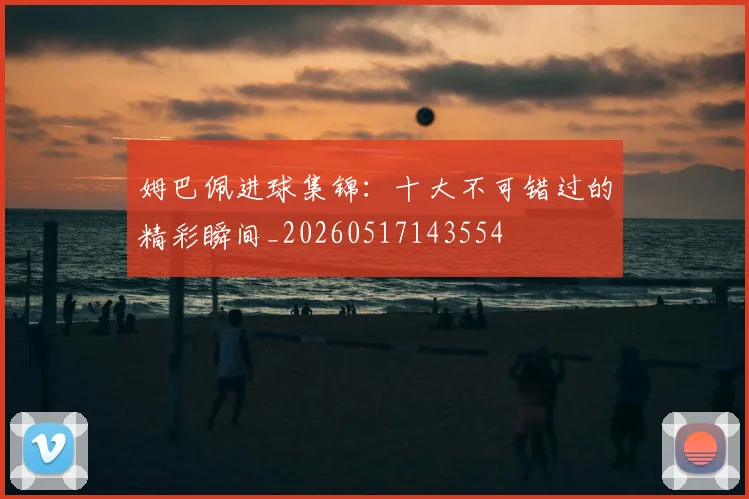 姆巴佩进球集锦:十大不可错过的精彩瞬间_20260517143554