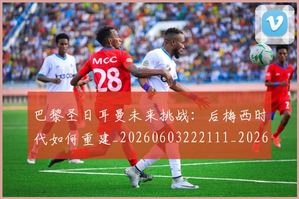 巴黎圣日耳曼未来挑战:后梅西时代如何重建_20260603222111_20260707151316