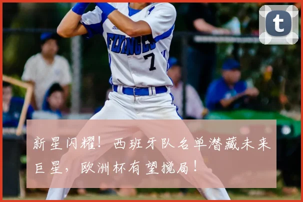 新星闪耀！西班牙队名单潜藏未来巨星，欧洲杯有望搅局！