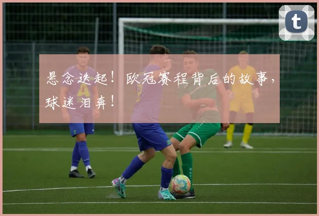 悬念迭起！欧冠赛程背后的故事，球迷泪奔！