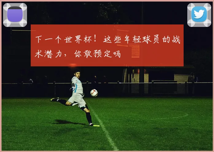 下一个世界杯!这些年轻球员的战术潜力,你敢预定吗