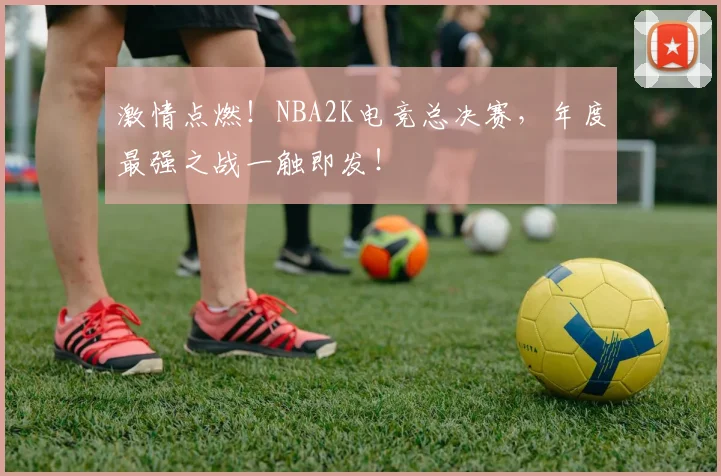 激情点燃！NBA2K电竞总决赛，年度最强之战一触即发！
