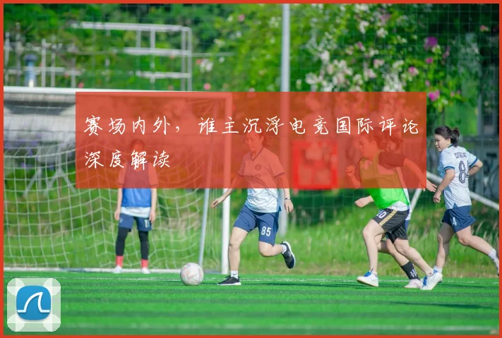 赛场内外，谁主沉浮电竞国际评论深度解读