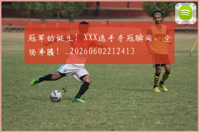 冠军的诞生!XXX选手夺冠瞬间,全场沸腾!_20260602212413