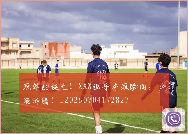 冠军的诞生!XXX选手夺冠瞬间,全场沸腾!_20260704172827