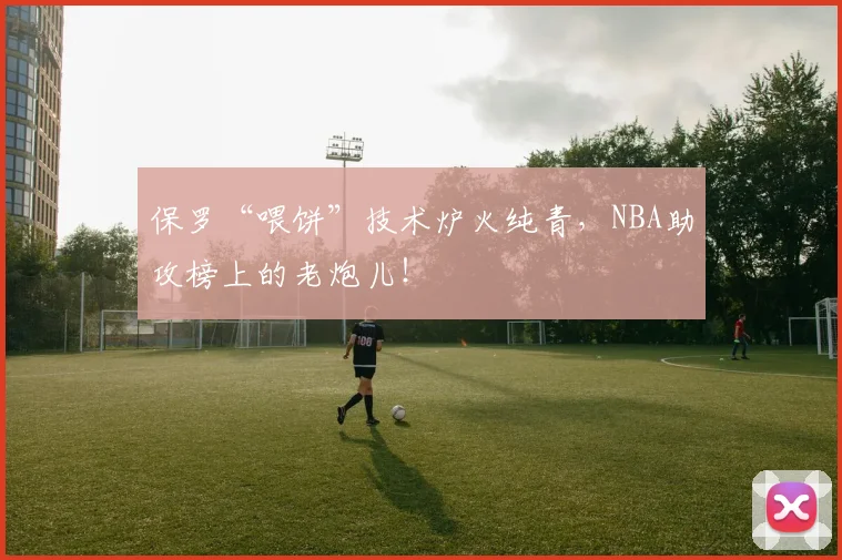 保罗“喂饼”技术炉火纯青，NBA助攻榜上的老炮儿！