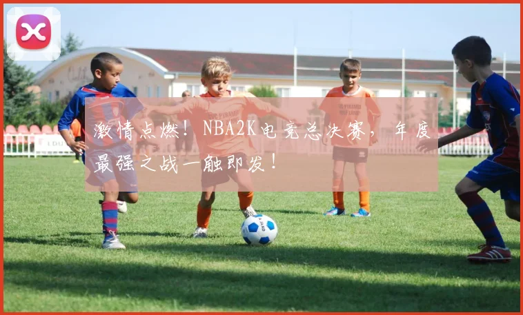 激情点燃!NBA2K电竞总决赛,年度最强之战一触即发!
