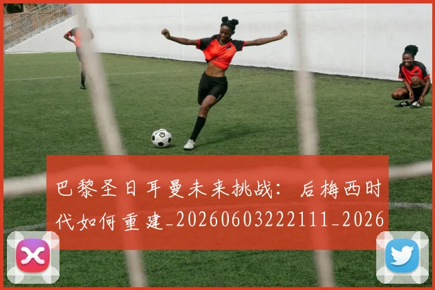 巴黎圣日耳曼未来挑战：后梅西时代如何重建_20260603222111_20260707151316