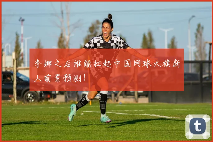 李娜之后谁能扛起中国网球大旗新人前景预测!